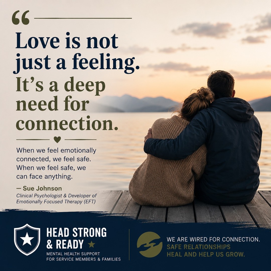 We often think strength means being independent.

Handling things on our own.
Not needing anyone.
Keeping our guard up.

But decades of research tell us something different.

As Sue Johnson, the founder of Emotionally Focused Therapy, reminds us:

"Love is not just a feeling. It's a deep need for connection."

Connection isn't a luxury.

It's part of being human.

When we feel emotionally safe with someone, we're more resilient. We cope with stress more effectively. We communicate better. We heal more fully.

This is especially important for military members and families, where frequent moves, deployments, long separations, and the pressure to "stay strong" can make connection feel difficult.

Needing other people isn't weakness.

It's how we're wired.

Healing doesn't happen because we never struggle.

Healing happens when we have safe people who remind us we don't have to struggle alone.

Whether it's your spouse, a close friend, a family member, or a therapist, meaningful connection can be one of the most powerful protective factors for your mental health.

At Head Strong & Ready, we believe that healthy relationships aren't just good for us—they're part of how we heal.

📞 858-362-5331

Tag someone who has been a safe place in your life, or send this to someone who might need the reminder that connection is strength.

#MentalHealthAwareness #SueJohnson #EmotionallyFocusedTherapy #MilitaryMentalHealth #MilitaryFamilies #HealthyRelationships #ConnectionHeals #TherapyWorks #BreakTheStigma #HeadStrongReady