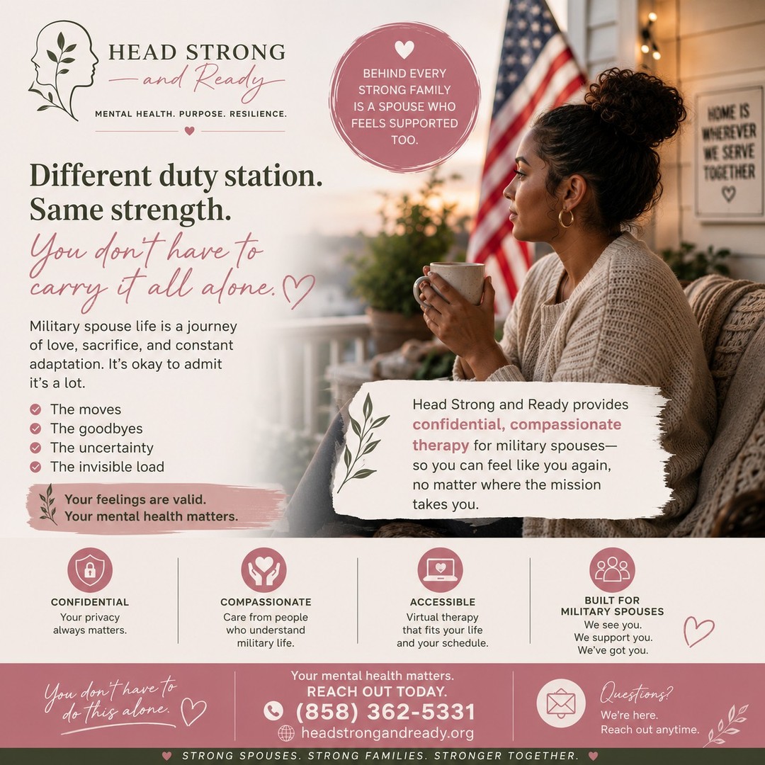 Military spouse life is full of change.

PCS moves. Deployments. New schools. New jobs. Starting over—again.

You're the steady one for everyone else, but who is there for you?

At Head Strong and Ready, we believe your mental health deserves the same care and attention you give to your family every day. Therapy isn't a sign of weakness—it's a way to build resilience, find balance, and have a space that's just for you.

No matter where military life takes you, you don't have to navigate it alone.

💚 Confidential therapy
💚 Virtual appointments that fit your schedule
💚 Providers who understand military life

📞 (858) 362-5331
🌿 HeadStrongAndReady.org

Because taking care of yourself is one of the strongest things you can do.

#MilitarySpouse #MilitaryLife #MilSpouse #MentalHealthMatters #MilitaryMentalHealth #TherapyWorks #YouAreNotAlone #HeadStrongAndReady #MilitaryFamily #SelfCare #Resilience #SupportMilitaryFamilies