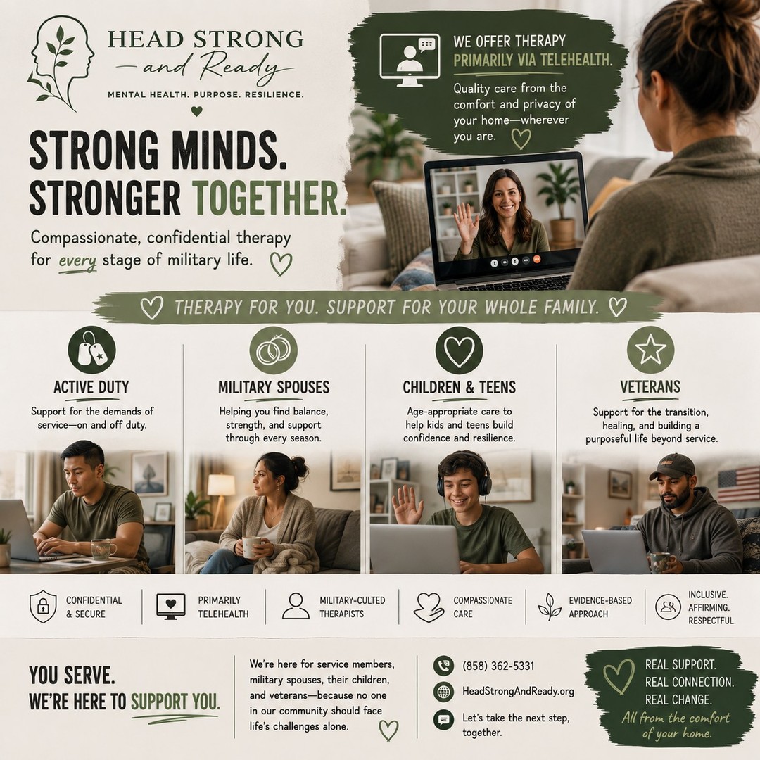 Military life doesn't stop when the duty day ends—and neither should access to quality mental health care.

At Head Strong & Ready, we know that long hours, deployments, PCS moves, changing schedules, and family responsibilities can make it difficult to prioritize your mental health. That's why we provide primarily telehealth therapy, making it easier to connect with a licensed therapist from the comfort, privacy, and convenience of your own space.

Whether you're:
🪖 Active Duty
💚 A Military Spouse
🧒 A Military Child or Teen
🎖️ A Veteran

We're here to walk alongside you with compassionate, confidential, evidence-based care that understands the unique challenges of military life.

Because getting support shouldn't mean adding more stress to your schedule.

📍 Attend therapy from anywhere in California.
💻 Flexible telehealth appointments designed to fit military life.
📞 (858) 362-5331
🌿 HeadStrongAndReady.org

No matter where military life takes you, support is only a click away.

#HeadStrongAndReady #MilitaryMentalHealth #TelehealthTherapy #MilitaryCommunity #ActiveDuty #Veterans #MilitarySpouse #MilitaryKids #MilitaryFamilies #MentalHealthMatters #TherapyWorks #MilitaryLife #YouAreNotAlone