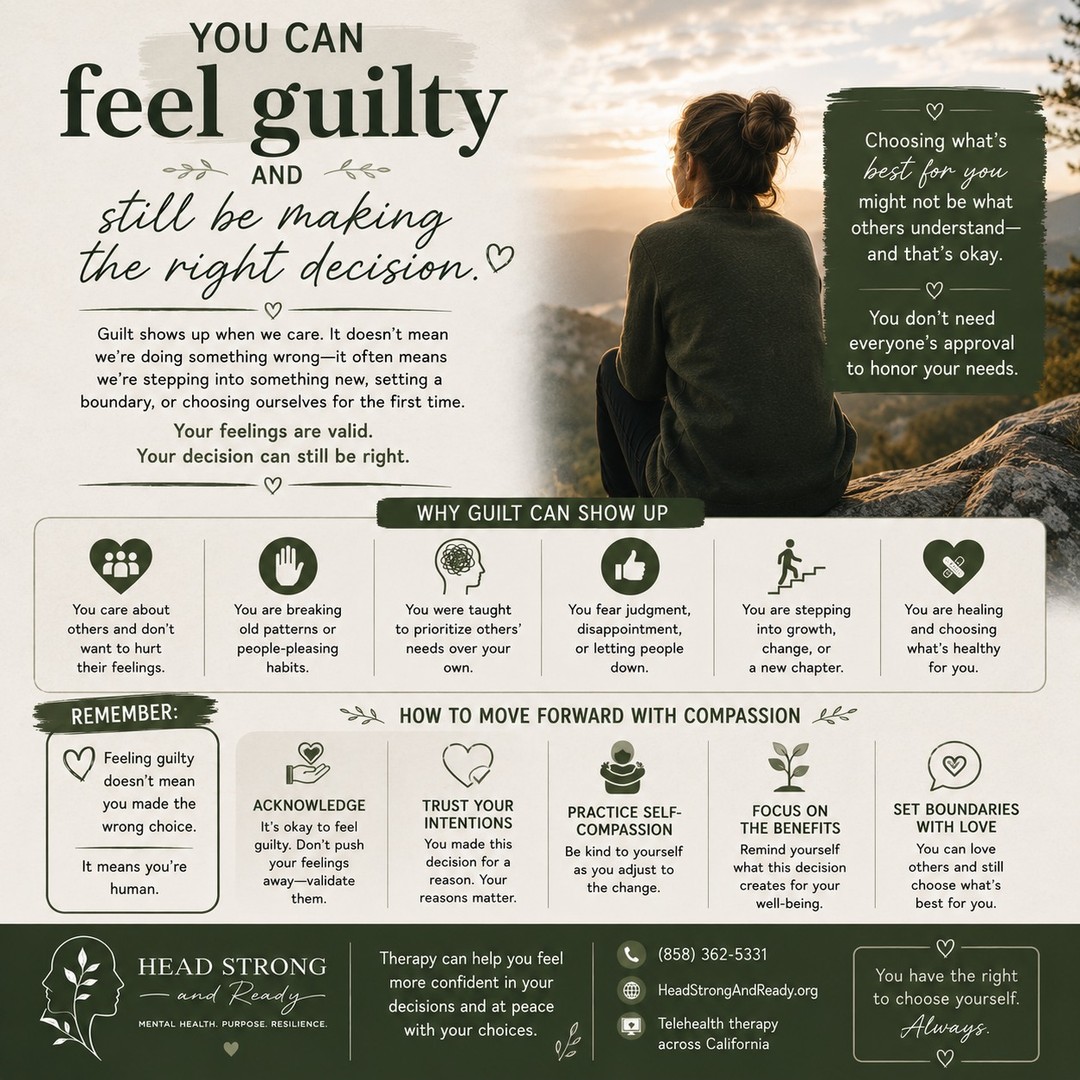 Sometimes guilt shows up even when you're making the right decision. 💚

You can love someone and still set a boundary.
You can care about others and still prioritize yourself.
You can disappoint someone and still be doing what you need to do.
You can feel uncomfortable and still be moving in the right direction.

Guilt doesn't always mean, "I did something wrong." Sometimes it means, "I'm doing something different."

Maybe you're breaking a people-pleasing pattern.
Maybe you're learning to say no.
Maybe you're choosing your mental health.
Maybe you're finally putting yourself on the list.

And yes—it might feel uncomfortable.

Give yourself permission to feel the guilt without letting it make the decision for you. Ask yourself: "Is this choice aligned with my values, my needs, and the life I'm trying to build?"

You don't need everyone's approval to take care of yourself. 🌱

At Head Strong & Ready, therapy can help you work through guilt, boundaries, people-pleasing, and the difficult emotions that can come with making changes.

📞 (858) 362-5331
💻 Primarily telehealth across California
🌿 HeadStrongAndReady.org

You can feel guilty and still be making the right decision.
Your feelings are valid. Your needs matter. And choosing yourself isn't selfish. 🤍

#MentalHealthMatters #HealthyBoundaries #PeoplePleasing #SelfCompassion #TherapyWorks #EmotionalWellness #PersonalGrowth #MentalHealthAwareness #HeadStrongAndReady #Therapy #SelfWorth #HealingJourney