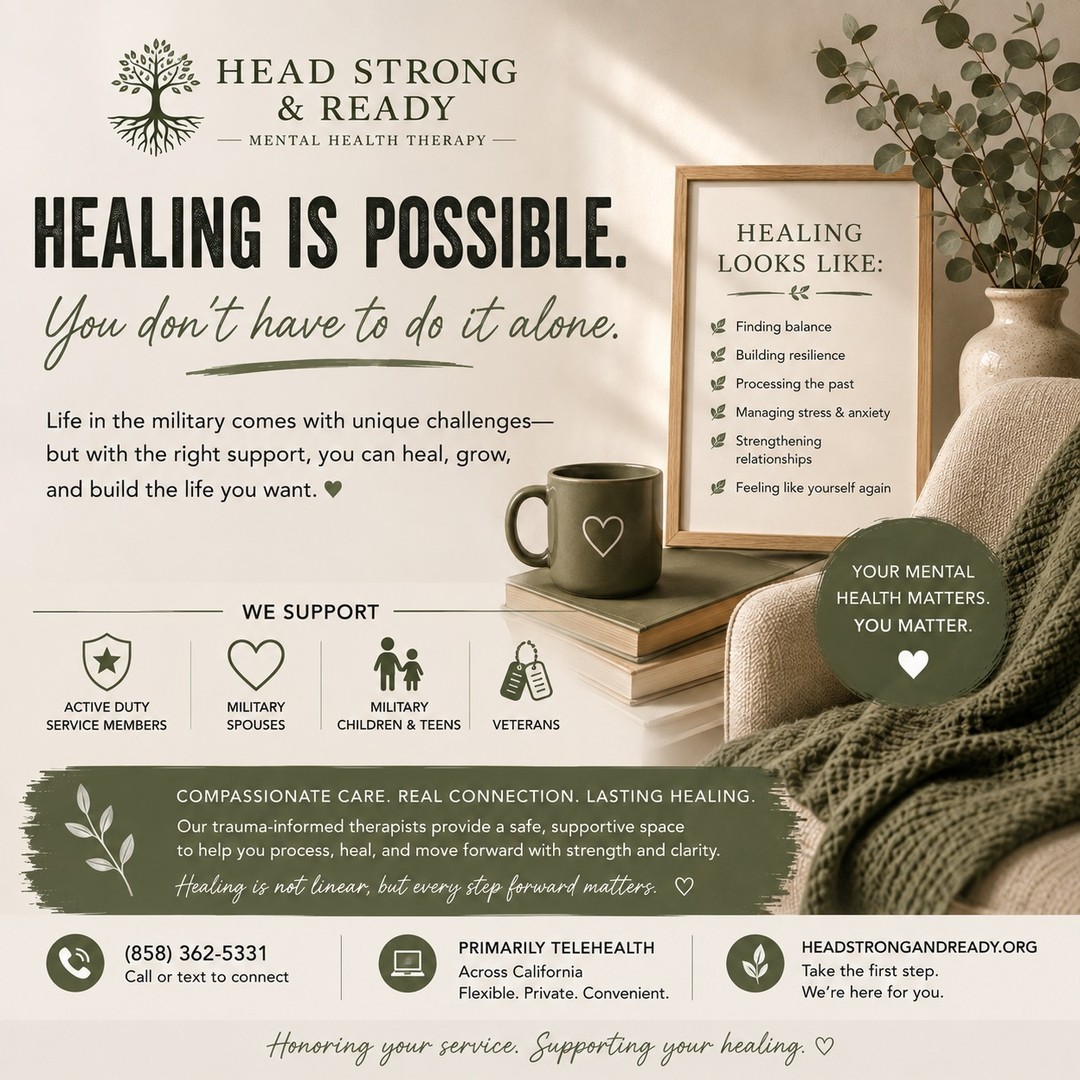 Healing doesn't mean forgetting what happened.
It doesn't mean pretending everything is okay.
And it definitely doesn't mean doing it all alone. 💚

Healing can look like:

🌱 Finding balance
🧠 Processing difficult experiences
💭 Learning to manage stress and anxiety
❤️ Strengthening relationships
💪 Building resilience
✨ Feeling more like yourself again

Some days healing may feel like progress. Other days, it may simply mean giving yourself permission to rest.

Healing isn't linear—but every step forward matters.

At Head Strong & Ready, we provide compassionate, trauma-informed therapy for active-duty service members, military spouses, military children & teens, and veterans. We primarily offer telehealth across California, making support accessible from wherever life takes you.

📞 (858) 362-5331
💻 Primarily telehealth across California
🌿 HeadStrongAndReady.org

You don't have to wait until things feel unbearable to reach out.

Your mental health matters. You matter. And healing is possible. 🤍

#HeadStrongAndReady #HealingIsPossible #MilitaryMentalHealth #MilitaryLife #MilitarySpouse #MilitaryKids #VeteranMentalHealth #ActiveDuty #TherapyWorks #MentalHealthMatters #TraumaInformedCare #MentalWellness #HealingJourney #TelehealthTherapy #YouAreNotAlone