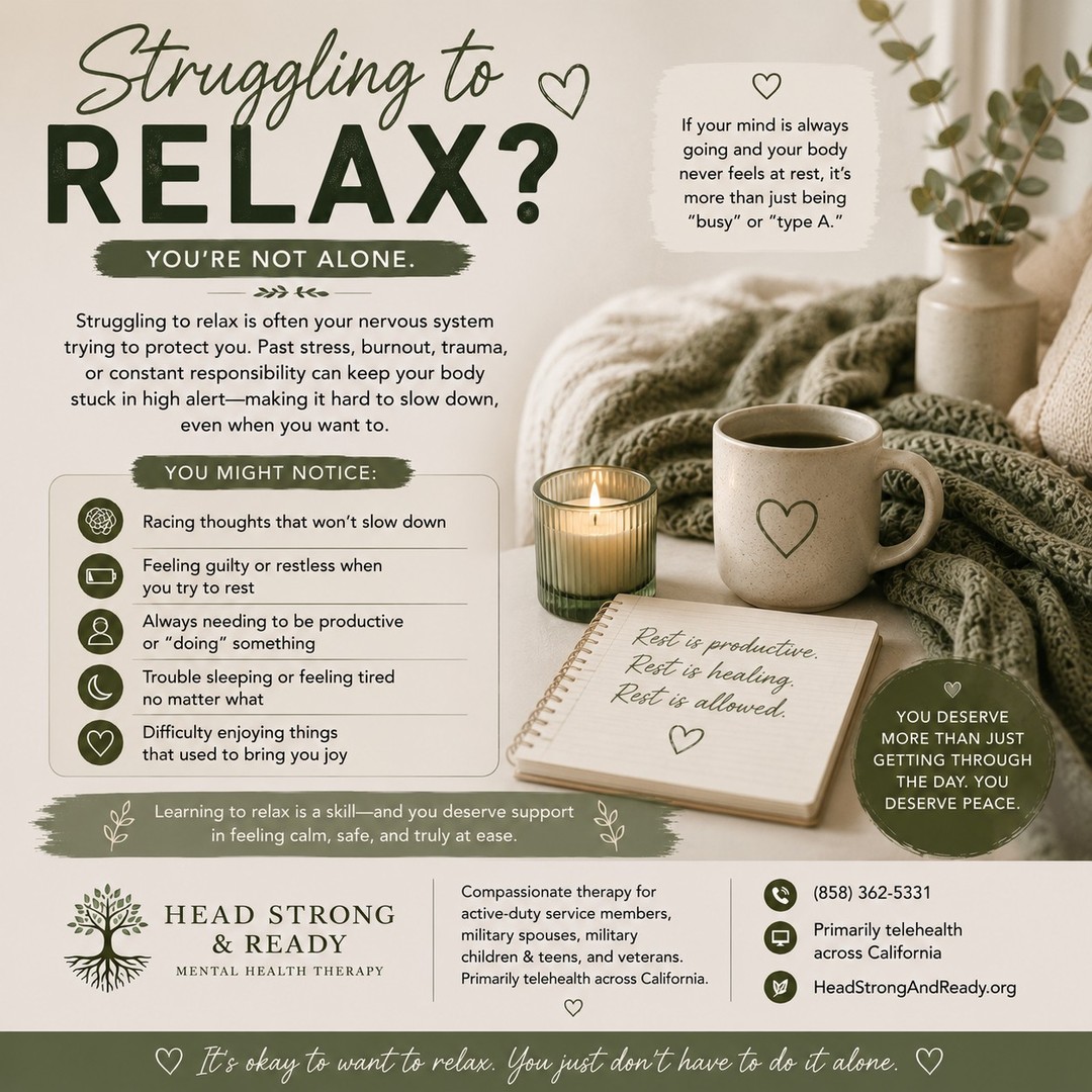 Do you ever finally get a moment to relax… and somehow your brain says, “Absolutely not.” 😅

You sit down, but your mind starts racing.
You try to rest, but you feel guilty for not being productive.
You have free time, but you can't actually enjoy it.

Sometimes struggling to relax isn't about being “bad at resting.” Your nervous system may have gotten used to staying busy, alert, or prepared for the next thing.

This can be especially true when you've spent a long time managing stress, responsibilities, uncertainty, or constantly being “the strong one.”

You might notice:

🧠 Racing thoughts
😣 Restlessness when you're not doing something
⏰ Feeling like you always need to be productive
🌙 Trouble winding down or sleeping
💭 Guilt when you take time for yourself
❤️ Difficulty enjoying things that used to feel relaxing

Here's your reminder:

Rest isn't something you have to earn.

You don't have to finish everything on your list before you're allowed to breathe. You don't have to be productive every minute of the day to have value.

Learning to relax is a skill—and therapy can help you understand what's keeping your mind and body on high alert and develop healthier ways to feel safe, grounded, and at ease. 🌱

At Head Strong & Ready, we provide compassionate therapy for active-duty service members, military spouses, military children & teens, and veterans—primarily through telehealth across California.

📞 (858) 362-5331
💻 Primarily telehealth across California
🌿 HeadStrongAndReady.org

Rest is productive. Rest is healing. Rest is allowed. 🤍

#StrugglingToRelax #MentalHealthMatters #StressManagement #NervousSystem #BurnoutRecovery #SelfCompassion #MentalWellness #TherapyWorks #MilitaryMentalHealth #MilitarySpouse #VeteranMentalHealth #HeadStrongAndReady #TelehealthTherapy #RestIsHealing #YouDeserveToRest