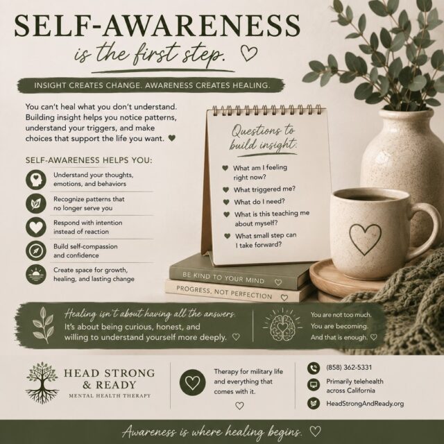 Healing isn't always about finding the perfect answer. Sometimes, it starts with becoming curious about yourself. 🌱

Self-awareness means slowing down enough to notice:

🧠 What am I thinking?
❤️ What am I feeling?
🔎 What triggered me?
🌿 What do I need right now?
💭 What patterns keep showing up?
✨ What choice would support the person I want to become?

Building insight doesn't mean judging yourself for your reactions. It means learning to understand why you respond the way you do—and recognizing that you have the ability to choose something different.

The goal isn't perfection.

It's moving from “Why am I like this?” to “What can I learn about myself from this?”

That's where meaningful change can begin. 💚

Therapy can help create a safe space to explore your experiences, recognize patterns, understand triggers, build self-compassion, and develop healthier ways of responding.

At Head Strong & Ready, we provide compassionate therapy for active-duty service members, military spouses, military children & teens, and veterans—primarily through telehealth across California.

📞 (858) 362-5331
💻 Primarily telehealth across California
🌿 HeadStrongAndReady.org

You don't have to have all the answers. You just have to be willing to understand yourself a little more deeply. 🤍

#SelfAwareness #BuildingInsight #HealingJourney #MentalHealthMatters #TherapyWorks #SelfCompassion #PersonalGrowth #EmotionalWellness #MentalHealthAwareness #MilitaryMentalHealth #MilitarySpouse #VeteranMentalHealth #HeadStrongAndReady #TelehealthTherapy #HealingIsPossible
