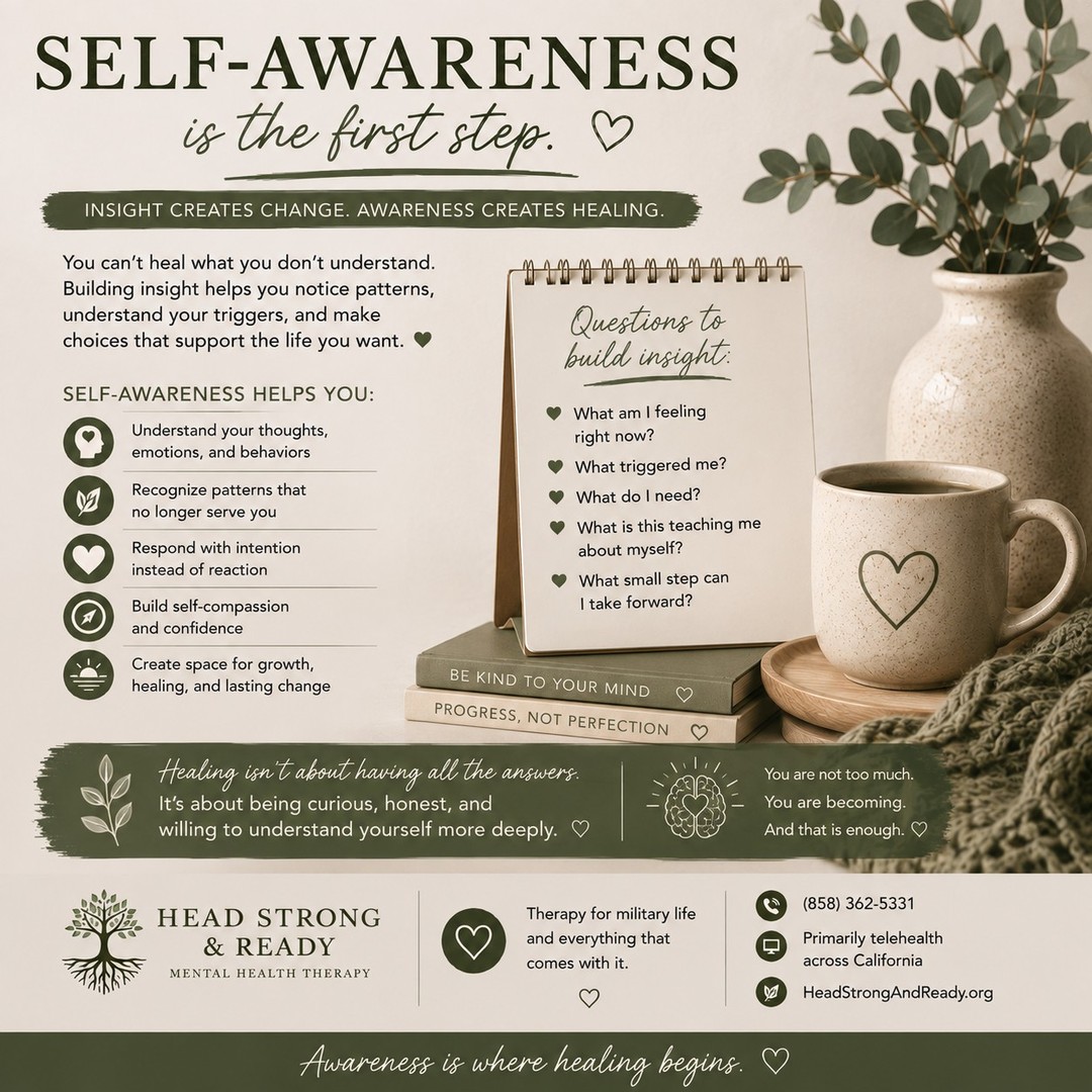 Healing isn't always about finding the perfect answer. Sometimes, it starts with becoming curious about yourself. 🌱

Self-awareness means slowing down enough to notice:

🧠 What am I thinking?
❤️ What am I feeling?
🔎 What triggered me?
🌿 What do I need right now?
💭 What patterns keep showing up?
✨ What choice would support the person I want to become?

Building insight doesn't mean judging yourself for your reactions. It means learning to understand why you respond the way you do—and recognizing that you have the ability to choose something different.

The goal isn't perfection.

It's moving from “Why am I like this?” to “What can I learn about myself from this?”

That's where meaningful change can begin. 💚

Therapy can help create a safe space to explore your experiences, recognize patterns, understand triggers, build self-compassion, and develop healthier ways of responding.

At Head Strong & Ready, we provide compassionate therapy for active-duty service members, military spouses, military children & teens, and veterans—primarily through telehealth across California.

📞 (858) 362-5331
💻 Primarily telehealth across California
🌿 HeadStrongAndReady.org

You don't have to have all the answers. You just have to be willing to understand yourself a little more deeply. 🤍

#SelfAwareness #BuildingInsight #HealingJourney #MentalHealthMatters #TherapyWorks #SelfCompassion #PersonalGrowth #EmotionalWellness #MentalHealthAwareness #MilitaryMentalHealth #MilitarySpouse #VeteranMentalHealth #HeadStrongAndReady #TelehealthTherapy #HealingIsPossible