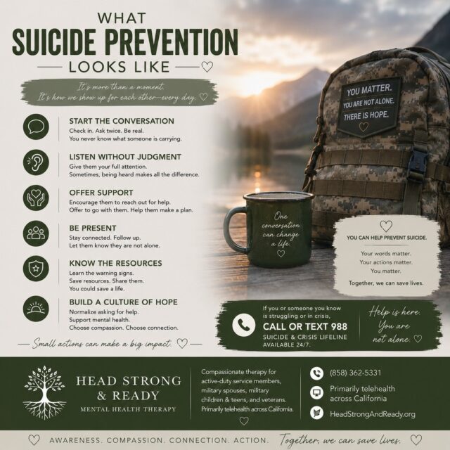 Suicide prevention isn't always about knowing the perfect thing to say. Sometimes, it looks like simply showing up. 💚

In the military community, we know that people can become really good at saying, “I'm fine,” even when they're struggling.

So what can suicide prevention look like?

💬 Start the conversation. Ask how someone is really doing.
👂 Listen without judgment. You don't have to fix it—just be present.
🤝 Offer support. Encourage them to reach out and help connect them with resources.
📱 Stay connected. Check in again. Let them know they're not alone.
🧠 Know the resources. Keep crisis resources available and share them when needed.
🌱 Build a culture of hope. Normalize conversations about mental health and asking for help.

You don't need to be a therapist to make a difference.

One conversation can open a door. One check-in can remind someone they matter. One moment of connection can be incredibly powerful. 🤍

At Head Strong & Ready, we provide compassionate therapy for active-duty service members, military spouses, military children & teens, and veterans, primarily through telehealth across California.

📞 (858) 362-5331
💻 Primarily telehealth across California
🌿 HeadStrongAndReady.org

If you or someone you know is struggling or in crisis, call or text 988 to reach the Suicide & Crisis Lifeline, available 24/7.

Awareness. Compassion. Connection. Action. Together, we can save lives. 💚

#SuicidePrevention #MilitarySuicidePrevention #MilitaryMentalHealth #VeteranMentalHealth #ActiveDuty #MilitarySpouse #MilitaryFamily #988Lifeline #MentalHealthMatters #BreakTheStigma #YouAreNotAlone #ReachOut #TherapyWorks #HeadStrongAndReady #HopeIsReal