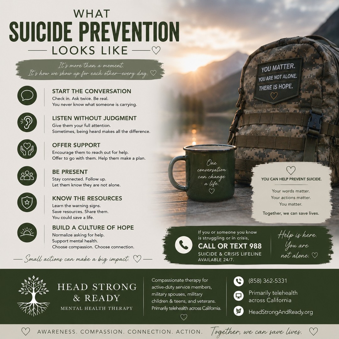 Suicide prevention isn't always about knowing the perfect thing to say. Sometimes, it looks like simply showing up. 💚

In the military community, we know that people can become really good at saying, “I'm fine,” even when they're struggling.

So what can suicide prevention look like?

💬 Start the conversation. Ask how someone is really doing.
👂 Listen without judgment. You don't have to fix it—just be present.
🤝 Offer support. Encourage them to reach out and help connect them with resources.
📱 Stay connected. Check in again. Let them know they're not alone.
🧠 Know the resources. Keep crisis resources available and share them when needed.
🌱 Build a culture of hope. Normalize conversations about mental health and asking for help.

You don't need to be a therapist to make a difference.

One conversation can open a door. One check-in can remind someone they matter. One moment of connection can be incredibly powerful. 🤍

At Head Strong & Ready, we provide compassionate therapy for active-duty service members, military spouses, military children & teens, and veterans, primarily through telehealth across California.

📞 (858) 362-5331
💻 Primarily telehealth across California
🌿 HeadStrongAndReady.org

If you or someone you know is struggling or in crisis, call or text 988 to reach the Suicide & Crisis Lifeline, available 24/7.

Awareness. Compassion. Connection. Action. Together, we can save lives. 💚

#SuicidePrevention #MilitarySuicidePrevention #MilitaryMentalHealth #VeteranMentalHealth #ActiveDuty #MilitarySpouse #MilitaryFamily #988Lifeline #MentalHealthMatters #BreakTheStigma #YouAreNotAlone #ReachOut #TherapyWorks #HeadStrongAndReady #HopeIsReal